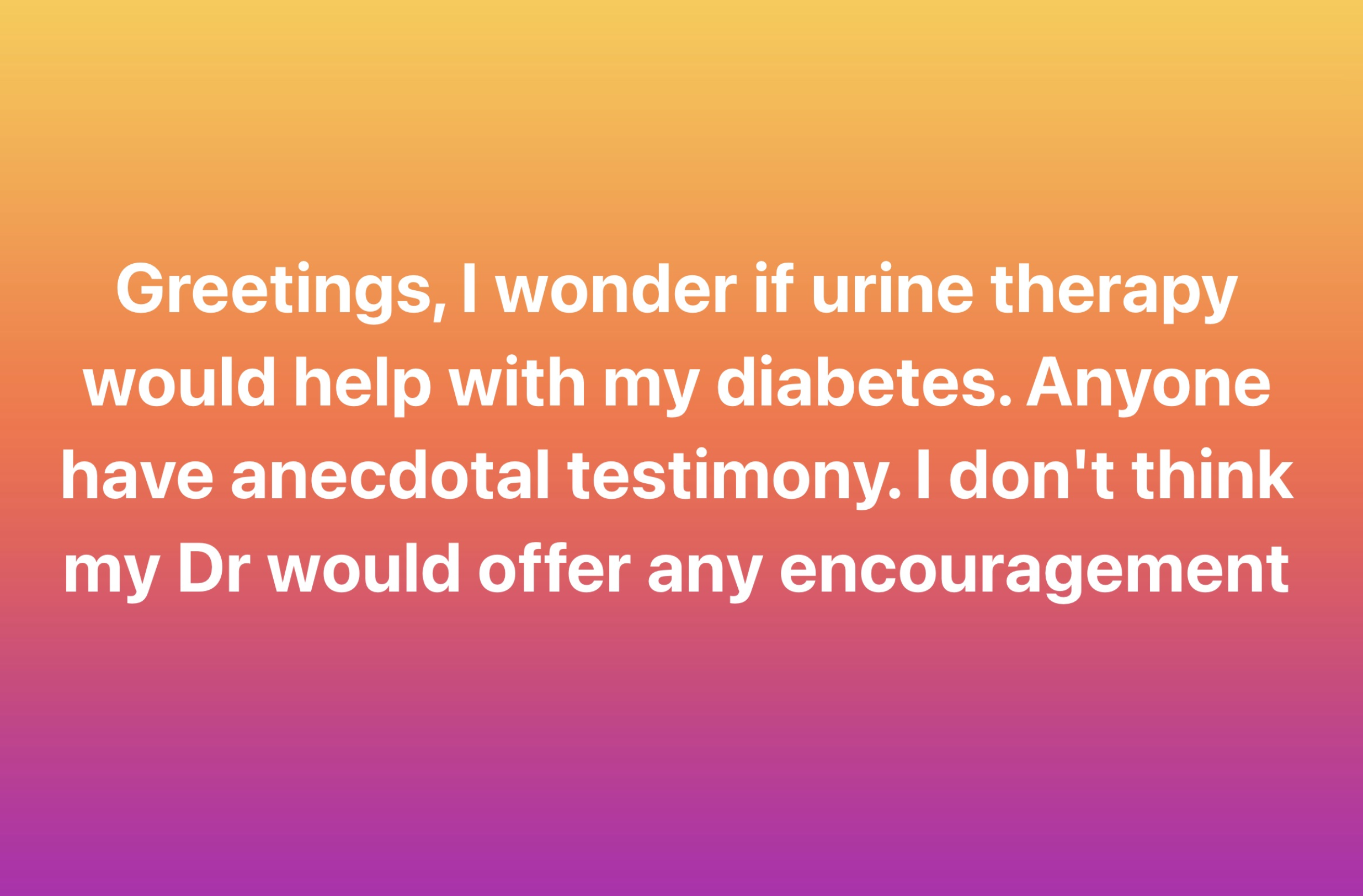 orange - Greetings, I wonder if urine therapy would help with my diabetes. Anyone have anecdotal testimony. I don't think my Dr would offer any encouragement